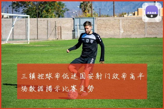 三镇控球率低迷国安射门效率高半场数据揭示比赛走势