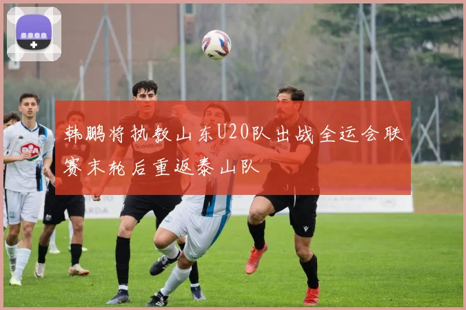 韩鹏将执教山东U20队出战全运会联赛末轮后重返泰山队