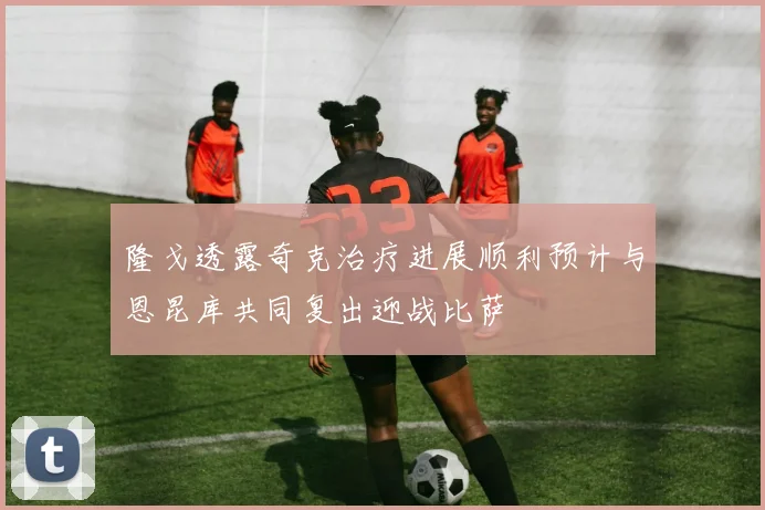 隆戈透露奇克治疗进展顺利预计与恩昆库共同复出迎战比萨