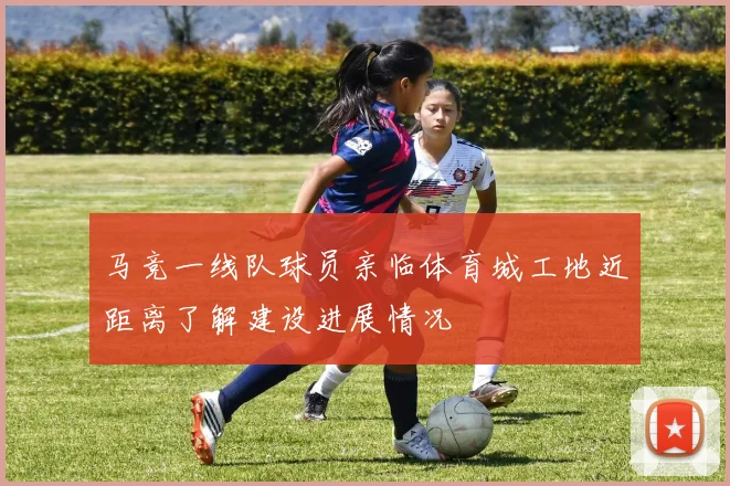 马竞一线队球员亲临体育城工地近距离了解建设进展情况