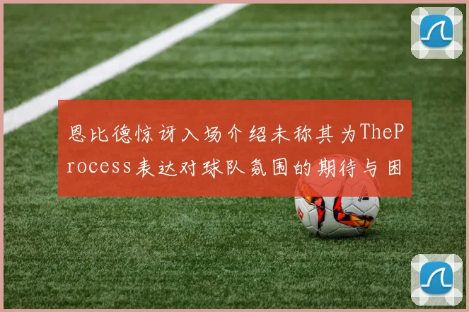 恩比德惊讶入场介绍未称其为TheProcess表达对球队氛围的期待与困惑