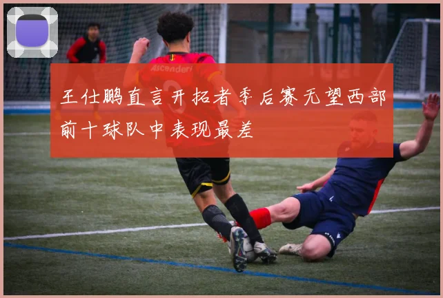 王仕鹏直言开拓者季后赛无望西部前十球队中表现最差