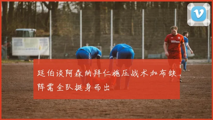 廷伯谈阿森纳拜仁施压战术加布缺阵需全队挺身而出