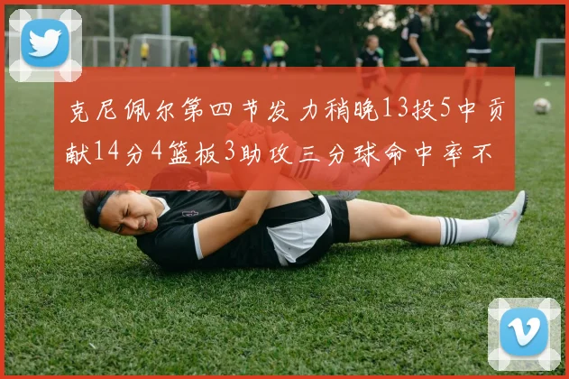 克尼佩尔第四节发力稍晚13投5中贡献14分4篮板3助攻三分球命中率不佳