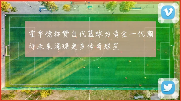 霍华德称赞当代篮球为黄金一代期待未来涌现更多传奇球星