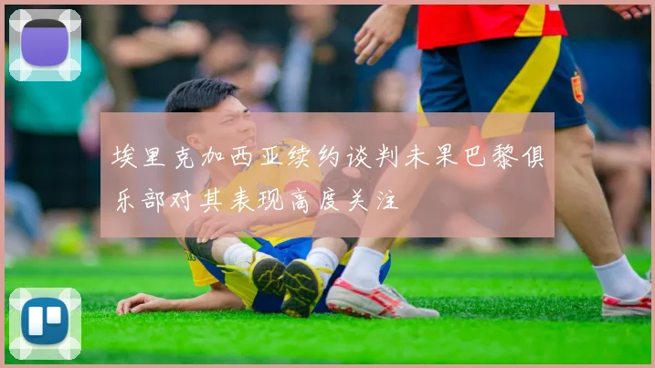 埃里克加西亚续约谈判未果巴黎俱乐部对其表现高度关注