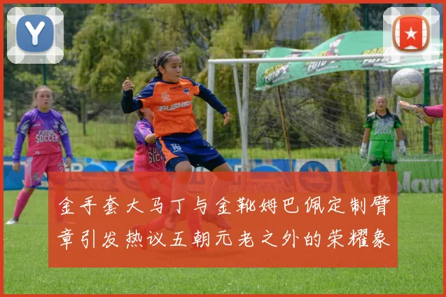 金手套大马丁与金靴姆巴佩定制臂章引发热议五朝元老之外的荣耀象征