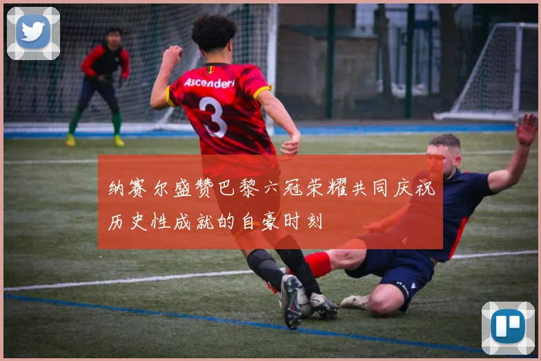 纳赛尔盛赞巴黎六冠荣耀共同庆祝历史性成就的自豪时刻