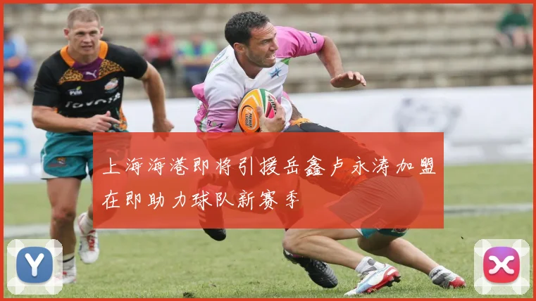 上海海港即将引援岳鑫卢永涛加盟在即助力球队新赛季