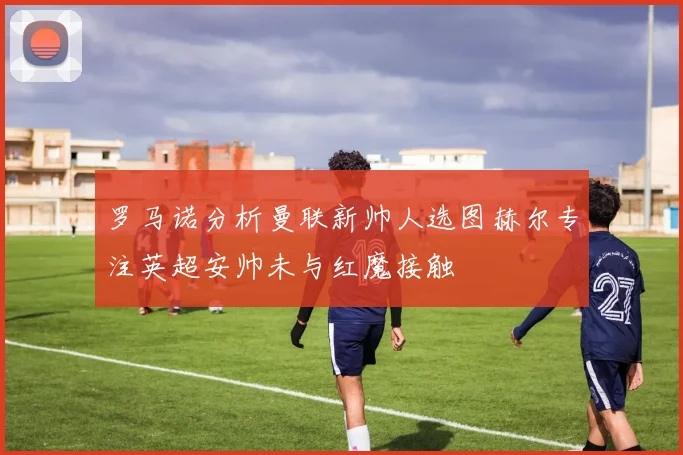 罗马诺分析曼联新帅人选图赫尔专注英超安帅未与红魔接触
