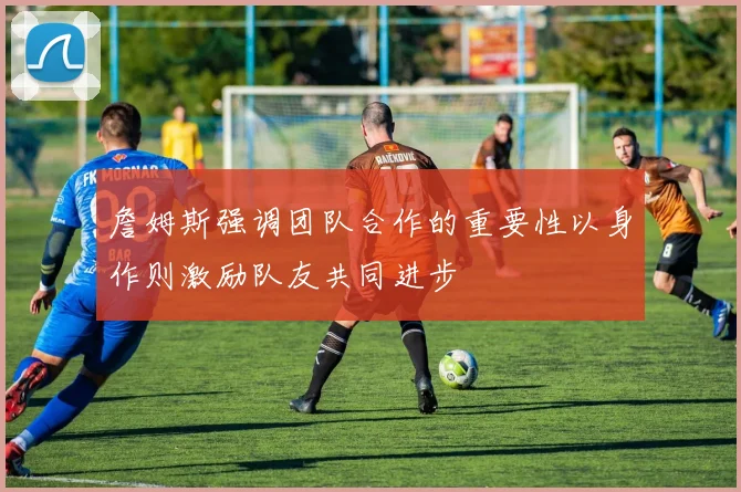 詹姆斯强调团队合作的重要性以身作则激励队友共同进步