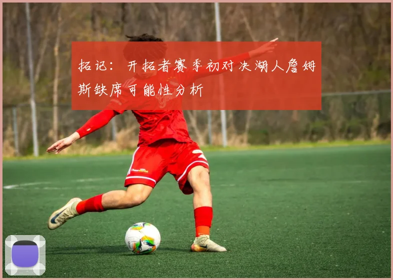 拓记：开拓者赛季初对决湖人詹姆斯缺席可能性分析