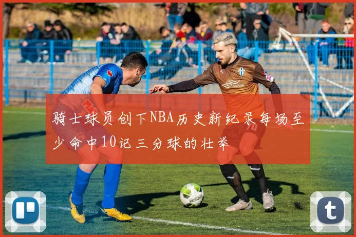 骑士球员创下NBA历史新纪录每场至少命中10记三分球的壮举