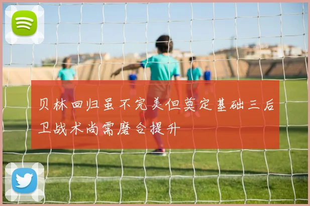 贝林回归虽不完美但奠定基础三后卫战术尚需磨合提升