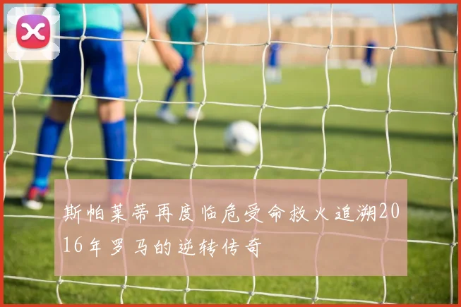 斯帕莱蒂再度临危受命救火追溯2016年罗马的逆转传奇