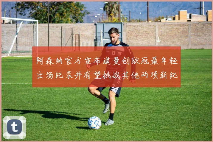 阿森纳官方宣布道曼创欧冠最年轻出场纪录并有望挑战其他两项新纪录