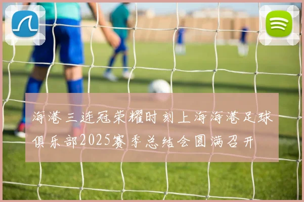 海港三连冠荣耀时刻上海海港足球俱乐部2025赛季总结会圆满召开