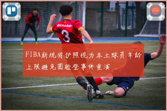 FIBA新规将护照视为本土球员年龄上限避免圆脸登事件重演