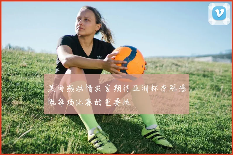 吴海燕动情发言期待亚洲杯夺冠感慨每场比赛的重要性