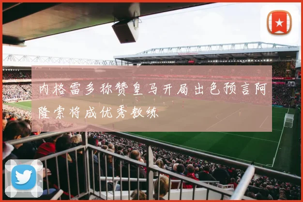 内格雷多称赞皇马开局出色预言阿隆索将成优秀教练