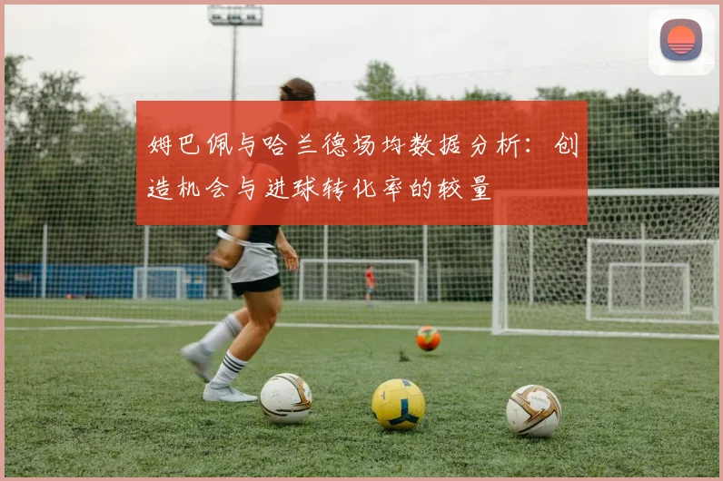 姆巴佩与哈兰德场均数据分析：创造机会与进球转化率的较量