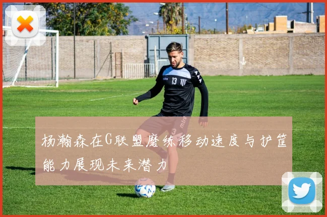 杨瀚森在G联盟磨练移动速度与护筐能力展现未来潜力