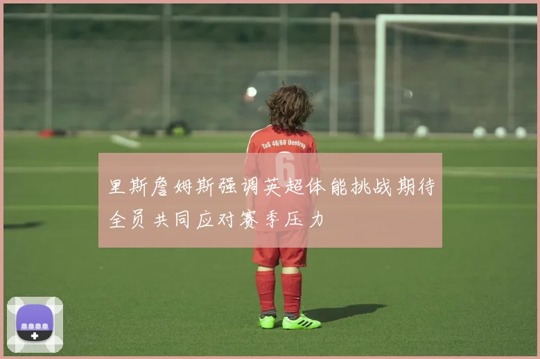 里斯詹姆斯强调英超体能挑战期待全员共同应对赛季压力